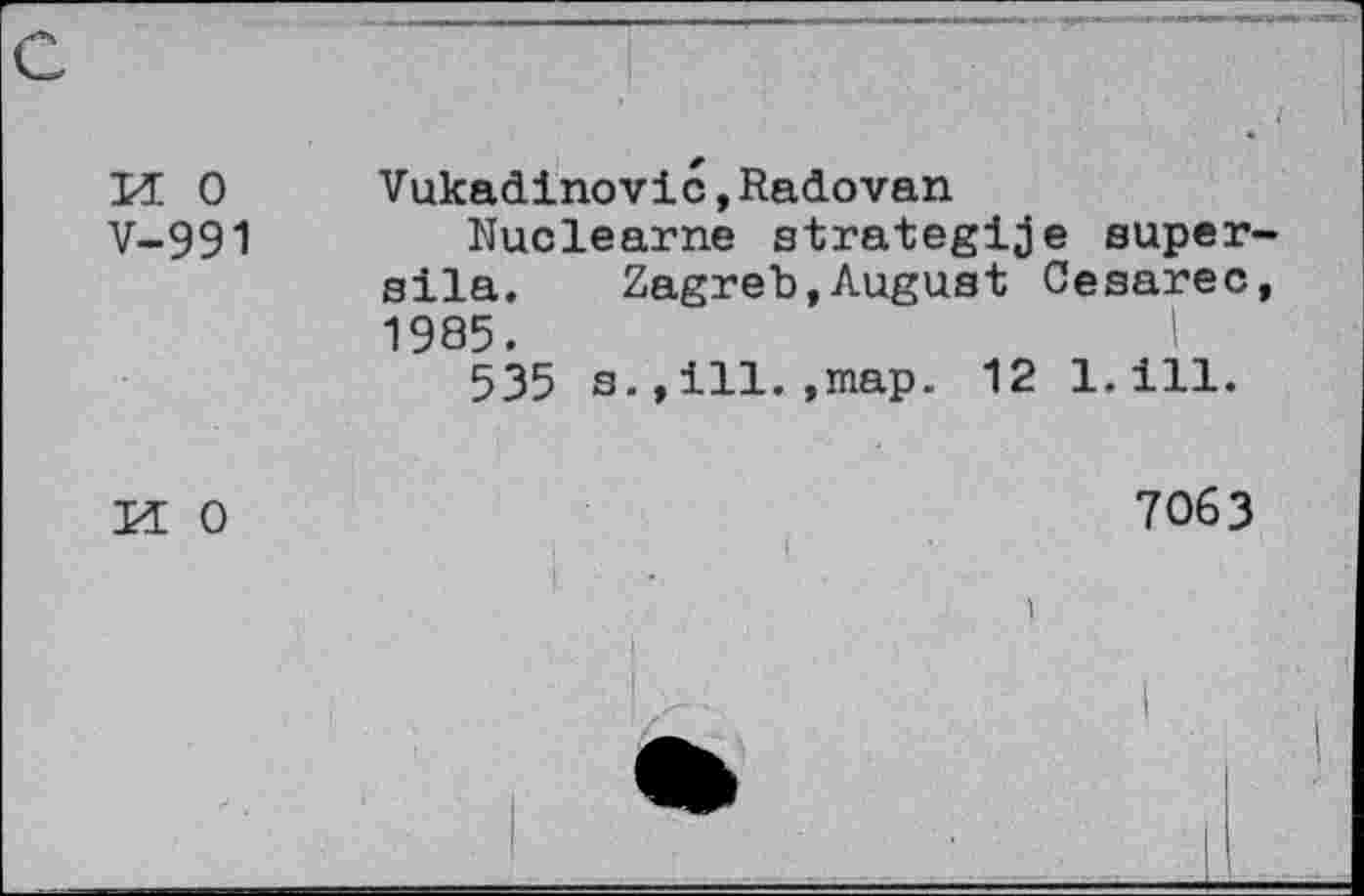 ﻿H 0 V-991
Vukadinovic,Radovan
Nuclearne strategice super sila. Zagreb,August Cesarec 1985.
535 s.,ill.,map. 12 1.ill.
M 0
7063